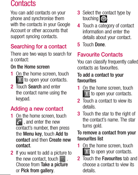 ContactsYou can add contacts on your phone and synchronise them with the contacts in your Google Account or other accounts that support syncing contacts.Searching for a contactThere are two ways to search for a contact:On the Home screenOn the home screen, touch  to open your contacts. Touch Search and enter the contact name using the keypad.Adding a new contactOn the home screen, touch  , and enter the new contact’s number, then press the Menu key, touch Add to contact and then Create new contact. If you want to add a picture to the new contact, touch   . Choose from Take a picture or Pick from gallery.1 2 1 2 Select the contact type by touching  .Touch a category of contact information and enter the details about your contact.Touch Done.Favourite ContactsYou can classify frequently called contacts as favourites.To add a contact to your favouritesOn the home screen, touch  to open your contacts.Touch a contact to view its details.Touch the star to the right of the contact’s name. The star turns gold.To remove a contact from your favourites listOn the home screen, touch  to open your contacts.Touch the Favourites tab and choose a contact to view its details.3 4 5 1 2 3 1 2 