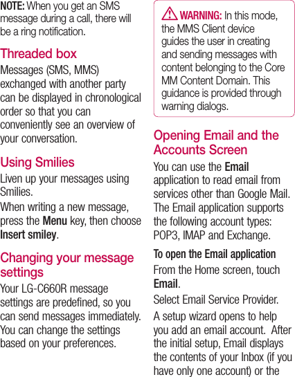 NOTE: When you get an SMS message during a call, there will be a ring notiﬁcation.Threaded box Messages (SMS, MMS) exchanged with another party can be displayed in chronological order so that you can conveniently see an overview of your conversation.Using SmiliesLiven up your messages using Smilies.When writing a new message, press the Menu key, then choose Insert smiley.Changing your message settingsYour LG-C660R message settings are predefined, so you can send messages immediately. You can change the settings based on your preferences.   WARNING: In this mode, the MMS Client device guides the user in creating and sending messages with content belonging to the Core MM Content Domain. This guidance is provided through warning dialogs.Opening Email and the Accounts ScreenYou can use the Email application to read email from services other than Google Mail. The Email application supports the following account types: POP3, IMAP and Exchange.To open the Email applicationFrom the Home screen, touch Email.Select Email Service Provider.A setup wizard opens to help you add an email account.  After the initial setup, Email displays the contents of your Inbox (if you have only one account) or the 