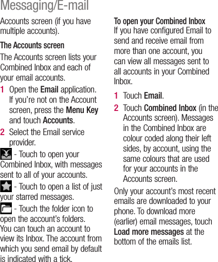 Accounts screen (if you have multiple accounts).The Accounts screenThe Accounts screen lists your Combined Inbox and each of your email accounts. Open the Email application. If you’re not on the Account screen, press the Menu Key and touch Accounts.Select the Email service provider. - Touch to open your Combined Inbox, with messages sent to all of your accounts. - Touch to open a list of just your starred messages. - Touch the folder icon to open the account’s folders.You can touch an account to view its Inbox. The account from which you send email by default is indicated with a tick.1 2 To open your Combined InboxIf you have configured Email to send and receive email from more than one account, you can view all messages sent to all accounts in your Combined Inbox.Touch Email.Touch Combined Inbox (in the Accounts screen). Messages in the Combined Inbox are colour coded along their left sides, by account, using the same colours that are used for your accounts in the Accounts screen.Only your account’s most recent emails are downloaded to your phone. To download more (earlier) email messages, touch Load more messages at the bottom of the emails list. 1 2 Messaging/E-mail
