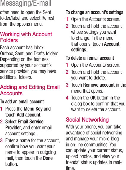 often need to open the Sent folder/label and select Refresh from the options menu.Working with Account FoldersEach account has Inbox, Outbox, Sent, and Drafts folders. Depending on the features supported by your account’s service provider, you may have additional folders.Adding and Editing Email AccountsTo add an email accountPress the Menu Key and touch Add account. Select Email Service Provider, and enter email account settings.Enter a name for the account, confirm how you want your name to appear in outgoing mail, then touch the Done button.1 2 3 To change an account’s settingsOpen the Accounts screen. Touch and hold the account whose settings you want to change. In the menu that opens, touch Account settings.To delete an email accountOpen the Accounts screen. Touch and hold the account you want to delete.Touch Remove account in the menu that opens.Touch the OK button in the dialog box to confirm that you want to delete the account.Social Networking With your phone, you can take advantage of social networking and manage your micro-blog in on-line communities. You can update your current status, upload photos, and view your friends’ status updates in real-time. 1 2 1 2 3 4 Messaging/E-mail