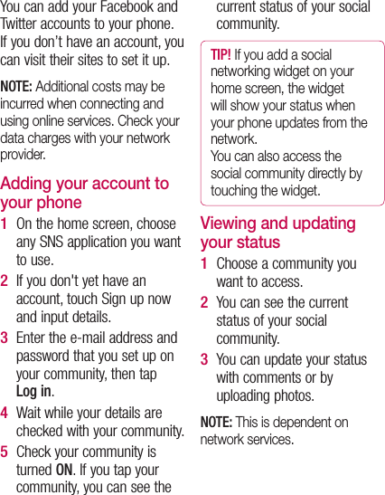 You can add your Facebook and Twitter accounts to your phone. If you don’t have an account, you can visit their sites to set it up. NOTE: Additional costs may be incurred when connecting and using online services. Check your data charges with your network provider. Adding your account to your phoneOn the home screen, choose any SNS application you want to use. If you don&apos;t yet have an account, touch Sign up now and input details. Enter the e-mail address and password that you set up on your community, then tap Log in.Wait while your details are checked with your community. Check your community is turned ON. If you tap your community, you can see the 1 2 3 4 5 current status of your social community.TIP! If you add a social networking widget on your home screen, the widget will show your status when your phone updates from the network.  You can also access the social community directly by touching the widget.Viewing and updating your status Choose a community you want to access.You can see the current status of your social community. You can update your status with comments or by uploading photos.NOTE: This is dependent on network services.1 2 3 