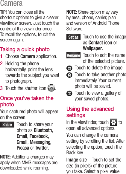 TIP! You can close all the shortcut options to give a clearer viewﬁnder screen. Just touch the centre of the viewﬁnder once. To recall the options, touch the screen again.Taking a quick photo Choose Camera application.Holding the phone horizontally, point the lens towards the subject you want to photograph.Touch the shutter icon  .Once you’ve taken the photoYour captured photo will appear on the screen. Share    Touch to share your photo as Bluetooth, Email, Facebook, Gmail, Messaging, Picasa or Twitter.NOTE: Additional charges may apply when MMS messages are downloaded while roaming.1 2 3 NOTE: Share option may vary by area, phone, carrier, plan and version of Android Phone Software. Set as    Touch to use the image as Contact icon or Wallpaper.Rename   Touch to edit the name of the selected picture.   Touch to delete the image.   Touch to take another photo immediately. Your current photo will be saved.   Touch to view a gallery of your saved photos. Using the advanced settingsIn the viewfinder, touch   to open all advanced options.You can change the camera setting by scrolling the list. After selecting the option, touch the Back key.Image size – Touch to set the size (in pixels) of the picture you take. Select a pixel value Camera