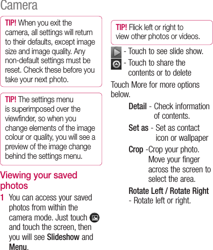 TIP! When you exit the camera, all settings will return to their defaults, except image size and image quality. Any non-default settings must be reset. Check these before you take your next photo.TIP! The settings menu is superimposed over the viewﬁnder, so when you change elements of the image colour or quality, you will see a preview of the image change behind the settings menu.Viewing your saved photosYou can access your saved photos from within the camera mode. Just touch   and touch the screen, then you will see Slideshow and Menu.1 TIP! Flick left or right to view other photos or videos. - Touch to see slide show.  -  Touch to share the contents or to delete Touch More for more options below.Detail -  Check information of contents.Set as -  Set as contact icon or wallpaperCrop - Crop your photo. Move your finger across the screen to select the area.Rotate Left / Rotate Right -  Rotate left or right.Camera