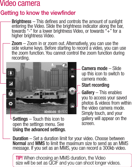 Getting to know the viewfinderDuration – Set a duration limit for your video. Choose between Normal and MMS to limit the maximum size to send as an MMS message. If you set as an MMS, you can record a 300kb video.TIP! When choosing an MMS duration, the Video size will be set as QCIF and you can shoot longer videos.Zoom – Zoom in or zoom out. Alternatively, you can use the side volume keys. Before starting to record a video, you can use the zoom function. You cannot control the zoom function during recording.Brightness – This defines and controls the amount of sunlight entering the Video. Slide the brightness indicator along the bar, towards “-” for a lower brightness Video, or towards “+” for a higher brightness Video.Settings – Touch this icon to open the settings menu. See Using the advanced settings.Camera mode – Slide up this icon to switch to camera mode.Start recordingGallery – This enables you to access your saved photos &amp; videos from within the video camera mode. Simply touch, and your gallery will appear on the screen.Video camera