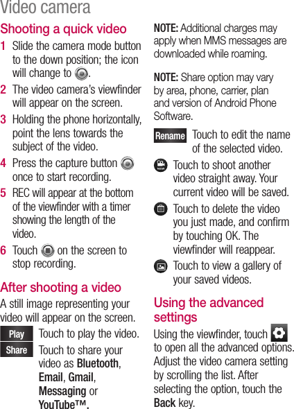 Shooting a quick videoSlide the camera mode button to the down position; the icon will change to  . The video camera’s viewfinder will appear on the screen.Holding the phone horizontally, point the lens towards the subject of the video.Press the capture button   once to start recording.REC will appear at the bottom of the viewfinder with a timer showing the length of the video.Touch   on the screen to stop recording.After shooting a videoA still image representing your video will appear on the screen. Play    Touch to play the video. Share    Touch to share your video as Bluetooth, Email, Gmail, Messaging or YouTube™.1 2 3 4 5 6 NOTE: Additional charges may apply when MMS messages are downloaded while roaming.NOTE: Share option may vary by area, phone, carrier, plan and version of Android Phone Software. Rename   Touch to edit the name of the selected video.   Touch to shoot another video straight away. Your current video will be saved.   Touch to delete the video you just made, and confirm by touching OK. The viewfinder will reappear.   Touch to view a gallery of your saved videos.Using the advanced settingsUsing the viewfinder, touch   to open all the advanced options.  Adjust the video camera setting by scrolling the list. After selecting the option, touch the Back key.Video camera