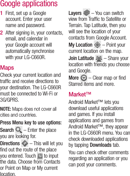 First, set up a Google account. Enter your user name and password.After signing in, your contacts, email, and calendar in your Google account will automatically synchronise with your LG-C660R.MapsCheck your current location and traffic and receive directions to your destination. The LG-C660R must be connected to Wi-Fi or 3G/GPRS.NOTE: Maps does not cover all cities and countries. Press Menu key to use options:Search   – Enter the place you are looking for.Directions   – This will let you find out the route of the place you entered. Touch  to input the data. Choose from Contacts or Point on Map or My current location. 1 2 Layers   – You can switch view from Traffic to Satellite or Terrain. Tap Latitude, then you will see the location of your contacts from Google Account.My Location   – Point your current location on the map.Join Latitude   – Share your location with friends you choose and Google.More   – Clear map or find Starred items and more.Market™Android Market™ lets you download useful applications and games. If you install applications and games from Android Market™, they appear in the LG-C660R menu. You can check downloaded applications by tapping Downloads tab.You can check other comments regarding an application or you can post your comments.Google applications