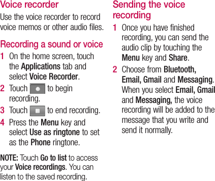 Voice recorderUse the voice recorder to record voice memos or other audio files.Recording a sound or voiceOn the home screen, touch the Applications tab and select Voice Recorder.Touch   to begin recording.Touch   to end recording.Press the Menu key and select Use as ringtone to set as the Phone ringtone.NOTE: Touch Go to list to access your Voice recordings. You can listen to the saved recording.1 2 3 4 Sending the voice recordingOnce you have finished recording, you can send the audio clip by touching the Menu key and Share.Choose from Bluetooth, Email, Gmail and Messaging. When you select Email, Gmail and Messaging, the voice recording will be added to the message that you write and send it normally.1 2 