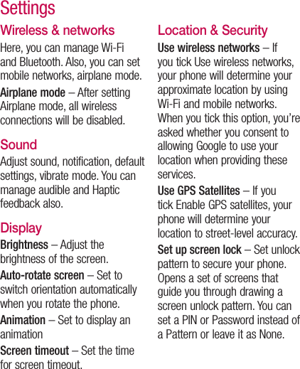 Wireless &amp; networksHere, you can manage Wi-Fi and Bluetooth. Also, you can set mobile networks, airplane mode.Airplane mode – After setting Airplane mode, all wireless connections will be disabled.SoundAdjust sound, notification, default settings, vibrate mode. You can manage audible and Haptic feedback also.DisplayBrightness – Adjust the brightness of the screen.Auto-rotate screen – Set to switch orientation automatically when you rotate the phone.Animation – Set to display an animationScreen timeout – Set the time for screen timeout.Location &amp; Security Use wireless networks – If you tick Use wireless networks, your phone will determine your approximate location by using Wi-Fi and mobile networks. When you tick this option, you’re asked whether you consent to allowing Google to use your location when providing these services.Use GPS Satellites – If you tick Enable GPS satellites, your phone will determine your location to street-level accuracy.  Set up screen lock – Set unlock pattern to secure your phone. Opens a set of screens that guide you through drawing a screen unlock pattern. You can set a PIN or Password instead of a Pattern or leave it as None.Settings