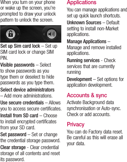 When you turn on your phone or wake up the screen, you&apos;re prompted to draw your unlock pattern to unlock the screen.Set up Sim card lock – Set up SIM card lock or change SIM PIN.Visible passwords – Select to show passwords as you type them or deselect to hide passwords as you type them.Select device administrators – Add more administrations.Use secure credentials – Allows you to access secure certificates. Install from SD card – Choose to install encrypted certificates from your SD card. Set password – Set or change the credential storage password.Clear storage - Clear credential storage of all contents and reset its password.ApplicationsYou can manage applications and set up quick launch shortcuts.Unknown Sources – Default setting to install non-Market applications.Manage Applications –  Manage and remove installed applications.Running services - Check services that are currently runningDevelopment – Set options for application development.Accounts &amp; syncActivate Background data synchronisation or Auto-sync. Check or add accounts.PrivacyYou can do Factory data reset. Be careful as this will erase all your data.