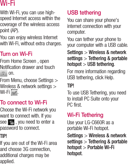 With Wi-Fi, you can use high-speed Internet access within the coverage of the wireless access point (AP). You can enjoy wireless Internet with Wi-Fi, without extra charges. Turn on Wi-FiFrom Home Screen , open Notification drawer and touch  on. From Menu, choose Settings &gt; Wireless &amp; network settings &gt; Wi-Fi  .To connect to Wi-FiChoose the Wi-Fi network you want to connect with. If you see   , you need to enter a password to connect.TIP!If you are out of the Wi-Fi area and choose 3G connection, additional charges may be applied.USB tetheringYou can share your phone&apos;s internet connection with your computer.You can tether your phone to your computer with a USB cable.Settings &gt; Wireless &amp; network settings &gt; Tethering &amp; portable hotspot &gt; USB tethering.For more information regarding USB tethering, click Help.TIP!To use USB Tethering, you need to install PC Suite onto your PC first.Wi-Fi TetheringUse your LG-C660R as a portable Wi-Fi hotspot.Settings &gt; Wireless &amp; network settings &gt; Tethering &amp; portable hotspot &gt; Portable Wi-Fi hotspot.Wi-Fi