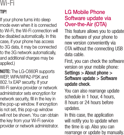 TIP! If your phone turns into sleep mode even when it is connected to Wi-Fi, the Wi-Fi connection will be disabled automatically. In this case, if your phone has access to 3G data, it may be connected to the 3G network automatically, and additional charges may be applied.)NOTE: The LG-C660R supports WEP, WPA/WPA2-PSK and 802.1x EAP security. If your Wi-Fi service provider or network administrator sets encryption for network security, ﬁll in the key in the pop-up window. If encryption is not set, this pop-up window will not be shown. You can obtain the key from your Wi-Fi service provider or network administrator.LG Mobile Phone Software update via Over-the-Air (OTA)This feature allows you to update the software of your phone to new version conveniently via OTA without the connecting USB data cable.First, you can check the software version on your mobile phone: Settings &gt; About phone &gt; Software update &gt; Software update check.You can also rearrange update schedule in 1 hour, 4 hours, 8 hours or 24 hours before updates.In this case, the application will notify you to update when the time is up. Also you can rearrange or update by manually.Wi-Fi