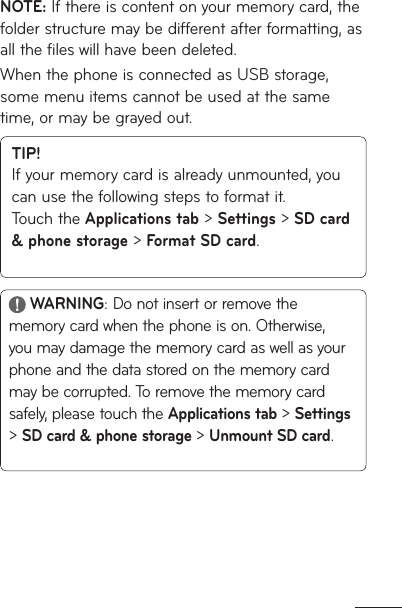 NOTE: If there is content on your memory card, the folder structure may be different after formatting, as all the files will have been deleted.When the phone is connected as USB storage, some menu items cannot be used at the same time, or may be grayed out.TIP! If your memory card is already unmounted, you can use the following steps to format it.  Touch the Applications tab &gt; Settings &gt; SD card &amp; phone storage &gt; Format SD card. WARNING: Do not insert or remove the memory card when the phone is on. Otherwise, you may damage the memory card as well as your phone and the data stored on the memory card may be corrupted. To remove the memory card safely, please touch the Applications tab &gt; Settings &gt; SD card &amp; phone storage &gt; Unmount SD card.
