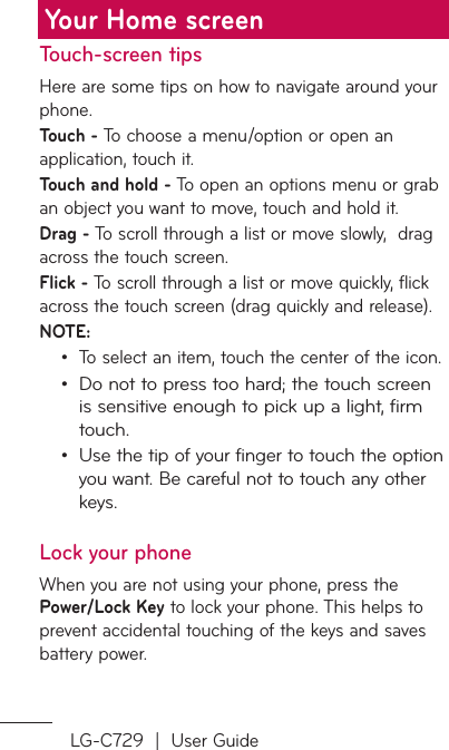 LG-C729  |  User GuideTouch-screen tipsHere are some tips on how to navigate around your phone.Touch - To choose a menu/option or open an application, touch it.Touch and hold - To open an options menu or grab an object you want to move, touch and hold it.Drag - To scroll through a list or move slowly,  drag across the touch screen.Flick - To scroll through a list or move quickly, flick across the touch screen (drag quickly and release).NOTE:To select an item, touch the center of the icon.Do not to press too hard; the touch screen is sensitive enough to pick up a light, firm touch.Use the tip of your finger to touch the option you want. Be careful not to touch any other keys.Lock your phoneWhen you are not using your phone, press the Power/Lock Key to lock your phone. This helps to prevent accidental touching of the keys and saves battery power. •••Your Home screen