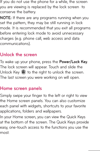 If you do not use the phone for a while, the screen you are viewing is replaced by the lock screen  to conserve the battery.NOTE: If there are any programs running when you set the pattern, they may be still running in lock mode. It is recommended that you exit all programs before entering lock mode to avoid unnecessary charges (e.g. phone call, web access and data communications).Unlock the screenTo wake up your phone, press the Power/Lock Key. The lock screen will appear. Touch and slide the Unlock Key   to the right to unlock the screen. The last screen you were working on will open.Home screen panelsSimply swipe your finger to the left or right to view the Home screen panels. You can also customize each panel with widgets, shortcuts to your favorite applications, folders and wallpapers. In your Home screen, you can view the Quick Keys at the bottom of the screen. The Quick Keys provide easy, one-touch access to the functions you use the most.