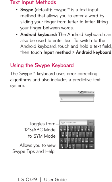 LG-C729  |  User GuideText Input MethodsSwype (default): Swype™ is a text input method that allows you to enter a word by sliding your finger from letter to letter, lifting your finger between words.Android keyboard: The Android keyboard can also be used to enter text. To switch to the Android keyboard, touch and hold a text field, then touch Input method &gt; Android keyboard.Using the Swype KeyboardThe Swype™ keyboard uses error correcting algorithms and also includes a predictive text system.Allows you to view Swype Tips and Help.Toggles from 123/ABC Mode to SYM Mode••
