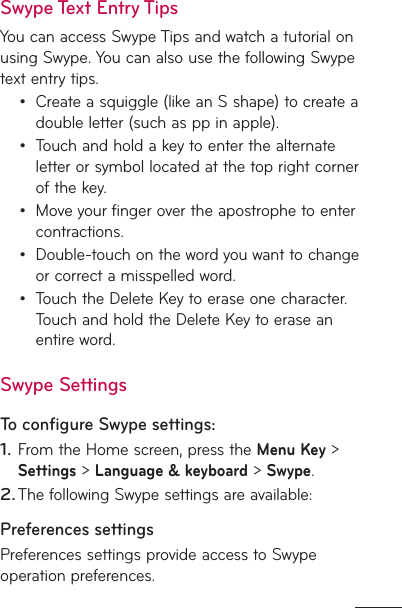 Swype Text Entry TipsYou can access Swype Tips and watch a tutorial on using Swype. You can also use the following Swype text entry tips.Create a squiggle (like an S shape) to create a double letter (such as pp in apple).Touch and hold a key to enter the alternate letter or symbol located at the top right corner of the key.Move your finger over the apostrophe to enter contractions.Double-touch on the word you want to change or correct a misspelled word. Touch the Delete Key to erase one character. Touch and hold the Delete Key to erase an entire word.Swype SettingsTo conﬁgure Swype settings:From the Home screen, press the Menu Key &gt; Settings &gt; Language &amp; keyboard &gt; Swype.The following Swype settings are available:Preferences settingsPreferences settings provide access to Swype operation preferences.•••••1.2.