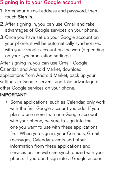Signing in to your Google accountEnter your e-mail address and password, then touch Sign in. After signing in, you can use Gmail and take advantages of Google services on your phone. Once you have set up your Google account on your phone, it will be automatically synchronized with your Google account on the web (depending on your synchronization settings).After signing in, you can use Gmail, Google Calendar, and Android Market; download applications from Android Market; back up your settings to Google servers; and take advantage of other Google services on your phone. IMPORTANT!Some applications, such as Calendar, only work with the first Google account you add. If you plan to use more than one Google account with your phone, be sure to sign into the one you want to use with these applications first. When you sign in, your Contacts, Gmail messages, Calendar events and other information from these applications and services on the web are synchronized with your phone. If you don’t sign into a Google account 1.2.3.•
