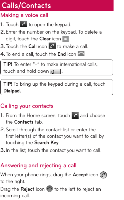 Making a voice callTouch   to open the keypad.Enter the number on the keypad. To delete a digit, touch the Clear icon  .Touch the Call icon   to make a call.To end a call, touch the End icon  .TIP! To enter “+” to make international calls, touch and hold down  . TIP! To bring up the keypad during a call, touch Dialpad.Calling your contactsFrom the Home screen, touch   and choose the Contacts tab.Scroll through the contact list or enter the first letter(s) of the contact you want to call by touching the Search Key.In the list, touch the contact you want to call.Answering and rejecting a callWhen your phone rings, drag the Accept icon   to the right.Drag the Reject icon   to the left to reject an incoming call.1.2.3.4.1.2.3.Calls/Contacts