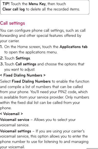 TIP! Touch the Menu Key, then touch Clear call log to delete all the recorded items.Call settingsYou can configure phone call settings, such as call forwarding and other special features offered by your carrier. On the Home screen, touch the Applications tab to open the applications menu. Touch Settings.Touch Call settings and choose the options that you want to adjust.&lt; Fixed Dialing Numbers &gt;Select Fixed Dialing Numbers to enable the function and compile a list of numbers that can be called from your phone. You’ll need your PIN2 code, which is available from your service provider. Only numbers within the fixed dial list can be called from your phone.&lt; Voicemail &gt;Voicemail service – Allows you to select your voicemail service.Voicemail settings – If you are using your carrier’s voicemail service, this option allows you to enter the phone number to use for listening to and managing your voicemail.1.2.3.