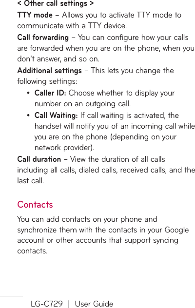 LG-C729  |  User Guide&lt; Other call settings &gt;TTY mode – Allows you to activate TTY mode to communicate with a TTY device.Call forwarding – You can configure how your calls are forwarded when you are on the phone, when you don’t answer, and so on.Additional settings – This lets you change the following settings:Caller ID: Choose whether to display your number on an outgoing call.Call Waiting: If call waiting is activated, the handset will notify you of an incoming call while you are on the phone (depending on your network provider).Call duration – View the duration of all calls including all calls, dialed calls, received calls, and the last call.ContactsYou can add contacts on your phone and synchronize them with the contacts in your Google account or other accounts that support syncing contacts.••