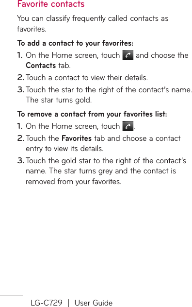 LG-C729  |  User GuideFavorite contactsYou can classify frequently called contacts as favorites.To add a contact to your favorites:On the Home screen, touch   and choose the Contacts tab.Touch a contact to view their details.Touch the star to the right of the contact’s name. The star turns gold.To remove a contact from your favorites list:On the Home screen, touch  .Touch the Favorites tab and choose a contact entry to view its details.Touch the gold star to the right of the contact’s name. The star turns grey and the contact is removed from your favorites.1.2.3.1.2.3.