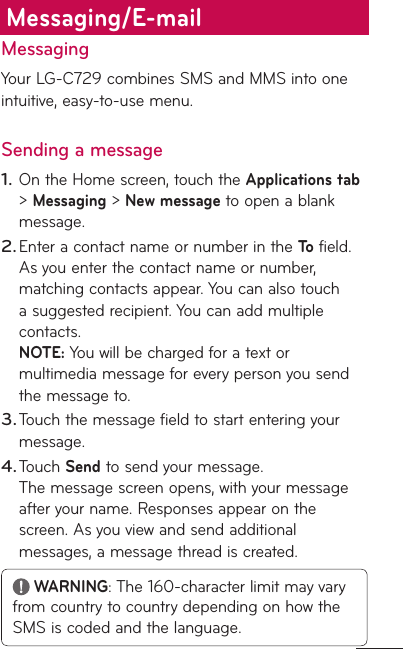 MessagingYour LG-C729 combines SMS and MMS into one intuitive, easy-to-use menu.Sending a messageOn the Home screen, touch the Applications tab &gt; Messaging &gt; New message to open a blank message.Enter a contact name or number in the To field. As you enter the contact name or number, matching contacts appear. You can also touch a suggested recipient. You can add multiple contacts. NOTE: You will be charged for a text or multimedia message for every person you send the message to.Touch the message field to start entering your message. Touch Send to send your message. The message screen opens, with your message after your name. Responses appear on the screen. As you view and send additional messages, a message thread is created. WARNING: The 160-character limit may vary from country to country depending on how the SMS is coded and the language.1.2.3.4.Messaging/E-mail