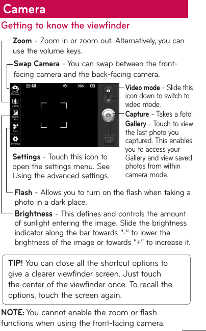 Getting to know the viewfinderSwap Camera - You can swap between the front-facing camera and the back-facing camera.Zoom - Zoom in or zoom out. Alternatively, you can use the volume keys.Settings - Touch this icon to open the settings menu. See Using the advanced settings.Flash - Allows you to turn on the flash when taking a photo in a dark place.Brightness - This defines and controls the amount of sunlight entering the image. Slide the brightness indicator along the bar towards “-” to lower the brightness of the image or towards “+” to increase it.Video mode - Slide this icon down to switch to video mode.Capture - Takes a foto.Gallery - Touch to view the last photo you captured. This enables you to access your Gallery and view saved photos from within camera mode.TIP! You can close all the shortcut options to give a clearer viewfinder screen. Just touch the center of the viewfinder once. To recall the options, touch the screen again.NOTE: You cannot enable the zoom or flash functions when using the front-facing camera.Camera