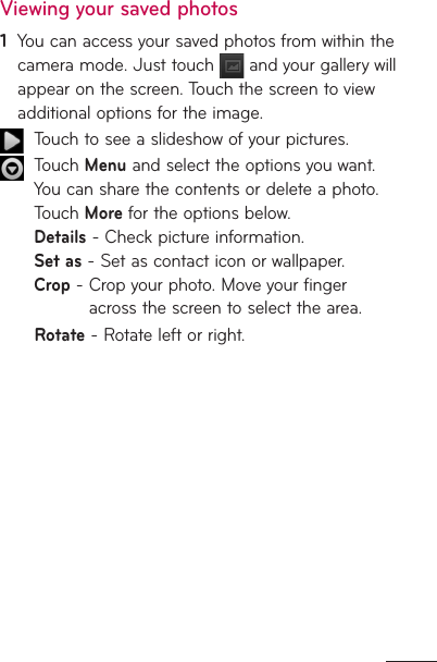 Viewing your saved photos1   You can access your saved photos from within the camera mode. Just touch   and your gallery will appear on the screen. Touch the screen to view additional options for the image.  Touch to see a slideshow of your pictures.    Touch Menu and select the options you want. You can share the contents or delete a photo. Touch More for the options below. Details - Check picture information. Set as - Set as contact icon or wallpaper. Crop -  Crop your photo. Move your finger across the screen to select the area.Rotate - Rotate left or right.