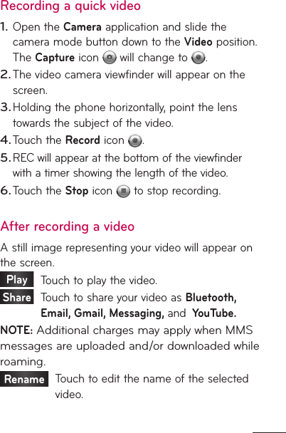 Recording a quick videoOpen the Camera application and slide the camera mode button down to the Video position. The Capture icon   will change to  . The video camera viewfinder will appear on the screen.Holding the phone horizontally, point the lens towards the subject of the video.Touch the Record icon  .REC will appear at the bottom of the viewfinder with a timer showing the length of the video.Touch the Stop icon   to stop recording.After recording a videoA still image representing your video will appear on the screen. Play     Touch to play the video. Share    Touch to share your video as Bluetooth, Email, Gmail, Messaging, and  YouTube.NOTE: Additional charges may apply when MMS messages are uploaded and/or downloaded while roaming.Rename    Touch to edit the name of the selected video.1.2.3.4.5.6.