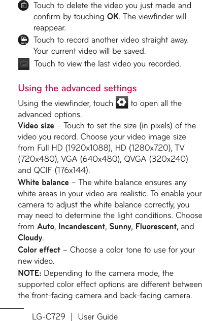 LG-C729  |  User Guide   Touch to delete the video you just made and confirm by touching OK. The viewfinder will reappear.   Touch to record another video straight away. Your current video will be saved.   Touch to view the last video you recorded.Using the advanced settingsUsing the viewfinder, touch   to open all the advanced options.  Video size – Touch to set the size (in pixels) of the video you record. Choose your video image size from Full HD (1920x1088), HD (1280x720), TV (720x480), VGA (640x480), QVGA (320x240) and QCIF (176x144).White balance – The white balance ensures any white areas in your video are realistic. To enable your camera to adjust the white balance correctly, you may need to determine the light conditions. Choose from Auto, Incandescent, Sunny, Fluorescent, and Cloudy.Color effect – Choose a color tone to use for your new video.NOTE: Depending to the camera mode, the supported color effect options are different between the front-facing camera and back-facing camera.