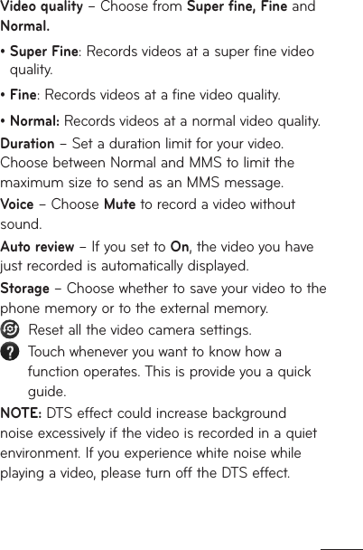 Video quality – Choose from Super fine, Fine and Normal.•  Super Fine: Records videos at a super fine video quality.• Fine: Records videos at a fine video quality.•  Normal: Records videos at a normal video quality.Duration – Set a duration limit for your video. Choose between Normal and MMS to limit the maximum size to send as an MMS message.Voice – Choose Mute to record a video without sound.Auto review – If you set to On, the video you have just recorded is automatically displayed.Storage – Choose whether to save your video to the phone memory or to the external memory.   Reset all the video camera settings.   Touch whenever you want to know how a function operates. This is provide you a quick guide.NOTE: DTS effect could increase background noise excessively if the video is recorded in a quiet environment. If you experience white noise while playing a video, please turn off the DTS effect. 
