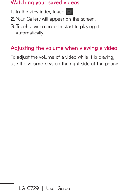 LG-C729  |  User GuideWatching your saved videosIn the viewfinder, touch  .Your Gallery will appear on the screen.Touch a video once to start to playing it automatically.Adjusting the volume when viewing a videoTo adjust the volume of a video while it is playing, use the volume keys on the right side of the phone.1.2.3.