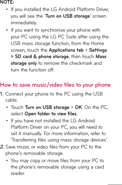 NOTE: If you installed the LG Android Platform Driver, you will see the &apos;Turn on USB storage&apos; screen immediately.If you want to synchronize your phone with your PC using the LG PC Suite after using the USB mass storage function, from the Home screen, touch the Applications tab &gt; Settings &gt; SD card &amp; phone storage, then touch Mass storage only to remove the checkmark and turn the function off.How to save music/video files to your phoneConnect your phone to the PC using the USB cable.Touch Turn on USB storage &gt; OK. On the PC, select Open folder to view files.If you have not installed the LG Android Platform Driver on your PC, you will need to set it manually. For more information, refer to &apos;Transferring files using mass storage devices&apos;.Save music or video files from your PC to the phone&apos;s removable storage.You may copy or move files from your PC to the phone&apos;s removable storage using a card reader.••1.••2.•