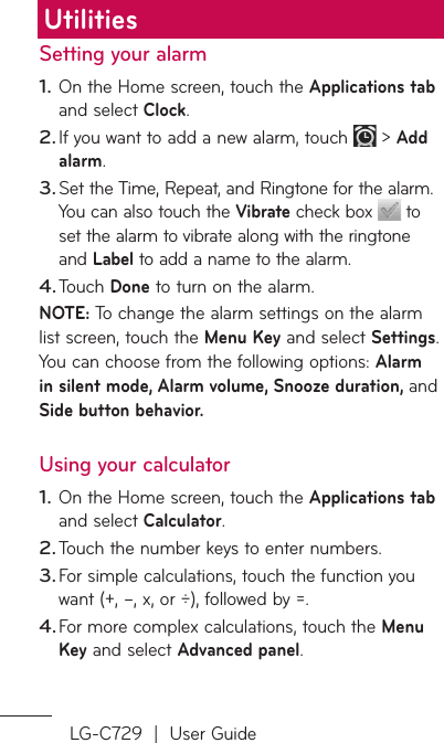 LG-C729  |  User GuideSetting your alarmOn the Home screen, touch the Applications tab and select Clock. If you want to add a new alarm, touch   &gt; Add alarm.Set the Time, Repeat, and Ringtone for the alarm. You can also touch the Vibrate check box   to set the alarm to vibrate along with the ringtone and Label to add a name to the alarm. Touch Done to turn on the alarm. NOTE: To change the alarm settings on the alarm list screen, touch the Menu Key and select Settings. You can choose from the following options: Alarm in silent mode, Alarm volume, Snooze duration, and Side button behavior.Using your calculatorOn the Home screen, touch the Applications tab and select Calculator.Touch the number keys to enter numbers.For simple calculations, touch the function you want (+, –, x, or ÷), followed by =.For more complex calculations, touch the Menu Key and select Advanced panel.1.2.3.4.1.2.3.4.Utilities