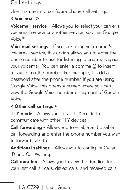 LG-C729  |  User GuideCall settingsUse this menu to configure phone call settings.&lt; Voicemail &gt;Voicemail service - Allows you to select your carrier’s voicemail service or another service, such as Google VoiceTM.Voicemail settings - If you are using your carrier’s voicemail service, this option allows you to enter the phone number to use for listening to and managing your voicemail. You can enter a comma (,) to insert a pause into the number. For example, to add a password after the phone number. If you are using Google Voice, this opens a screen where you can view the Google Voice number or sign out of Google Voice.&lt; Other call settings &gt;TTY mode - Allows you to set TTY mode to communicate with other TTY devices.Call forwarding - Allows you to enable and disable call forwarding and enter the phone number you wish to forward calls to.Additional settings - Allows you to configure Caller ID and Call Waiting.Call duration - Allows you to view the duration for your last call, all calls, dialed calls, and received calls.