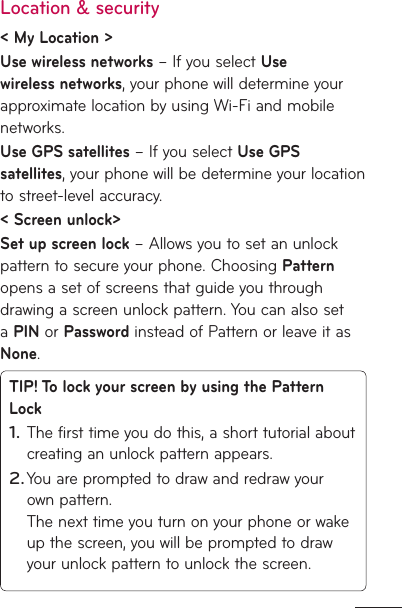 Location &amp; security &lt; My Location &gt; Use wireless networks – If you select Use wireless networks, your phone will determine your approximate location by using Wi-Fi and mobile networks.Use GPS satellites – If you select Use GPS satellites, your phone will be determine your location to street-level accuracy.  &lt; Screen unlock&gt;Set up screen lock – Allows you to set an unlock pattern to secure your phone. Choosing Pattern opens a set of screens that guide you through drawing a screen unlock pattern. You can also set a PIN or Password instead of Pattern or leave it as None.TIP! To lock your screen by using the Pattern LockThe first time you do this, a short tutorial about creating an unlock pattern appears.You are prompted to draw and redraw your own pattern. The next time you turn on your phone or wake up the screen, you will be prompted to draw your unlock pattern to unlock the screen.1.2.