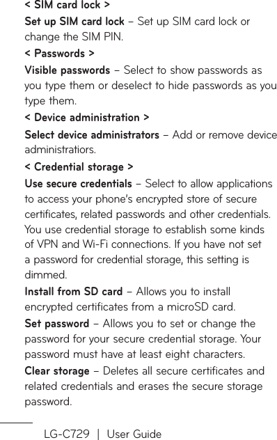 LG-C729  |  User Guide&lt; SIM card lock &gt;Set up SIM card lock – Set up SIM card lock or change the SIM PIN.&lt; Passwords &gt;Visible passwords – Select to show passwords as you type them or deselect to hide passwords as you type them.&lt; Device administration &gt;Select device administrators – Add or remove device administratiors. &lt; Credential storage &gt; Use secure credentials – Select to allow applications to access your phone’s encrypted store of secure certificates, related passwords and other credentials. You use credential storage to establish some kinds of VPN and Wi-Fi connections. If you have not set a password for credential storage, this setting is dimmed.Install from SD card – Allows you to install encrypted certificates from a microSD card. Set password – Allows you to set or change the password for your secure credential storage. Your password must have at least eight characters.Clear storage – Deletes all secure certificates and related credentials and erases the secure storage password.
