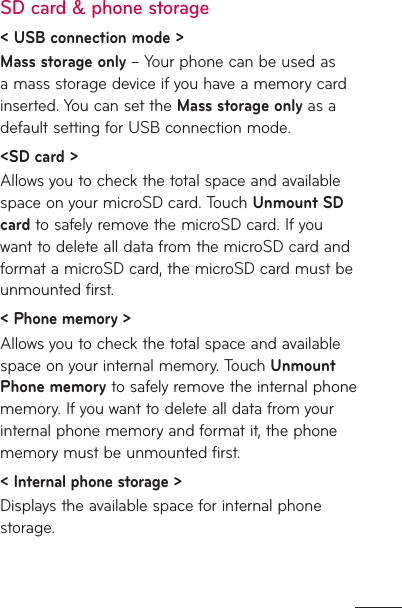 SD card &amp; phone storage&lt; USB connection mode &gt;Mass storage only – Your phone can be used as a mass storage device if you have a memory card inserted. You can set the Mass storage only as a default setting for USB connection mode.&lt;SD card &gt; Allows you to check the total space and available space on your microSD card. Touch Unmount SD card to safely remove the microSD card. If you want to delete all data from the microSD card and format a microSD card, the microSD card must be unmounted first.&lt; Phone memory &gt;Allows you to check the total space and available space on your internal memory. Touch Unmount Phone memory to safely remove the internal phone memory. If you want to delete all data from your internal phone memory and format it, the phone memory must be unmounted first.&lt; Internal phone storage &gt;Displays the available space for internal phone storage.