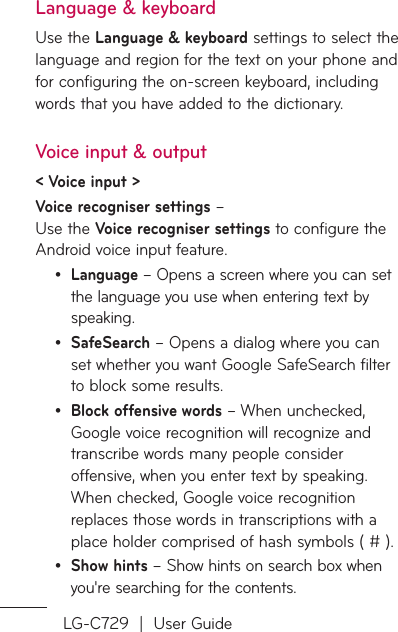 LG-C729  |  User GuideLanguage &amp; keyboardUse the Language &amp; keyboard settings to select the language and region for the text on your phone and for configuring the on-screen keyboard, including words that you have added to the dictionary.Voice input &amp; output&lt; Voice input &gt;Voice recogniser settings –  Use the Voice recogniser settings to configure the Android voice input feature. Language – Opens a screen where you can set the language you use when entering text by speaking.SafeSearch – Opens a dialog where you can set whether you want Google SafeSearch filter to block some results. Block offensive words – When unchecked, Google voice recognition will recognize and transcribe words many people consider offensive, when you enter text by speaking. When checked, Google voice recognition replaces those words in transcriptions with a place holder comprised of hash symbols ( # ).Show hints – Show hints on search box when you&apos;re searching for the contents.••••