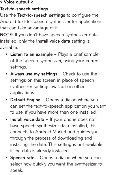 &lt; Voice output &gt;Text-to-speech settings –  Use the Text-to-speech settings to configure the Android text-to-speech synthesizer for applications that can take advantage of it.NOTE: If you don’t have speech synthesizer data installed, only the Install voice data setting is available.Listen to an example – Plays a brief sample of the speech synthesizer, using your current settings.Always use my settings – Check to use the settings on this screen in place of speech synthesizer settings available in other applications.Default Engine – Opens a dialog where you can set the text-to-speech application you want to use, if you have more than one installed.Install voice data – If your phone does not have speech synthesizer data installed, this connects to Android Market and guides you through the process of downloading and installing the data. This setting is not available if the data is already installed.Speech rate – Opens a dialog where you can select how quickly you want the synthesizer to speak.•••••