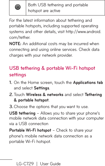 LG-C729  |  User GuideBoth USB tethering and portable hotspot are activeFor the latest information about tethering and portable hotspots, including supported operating systems and other details, visit http://www.android.com/tether.NOTE: An additional costs may be incurred when connecting and using online services. Check data charges with your network provider.USB tethering &amp; portable Wi-Fi hotspot settingsOn the Home screen, touch the Applications tab and select Settings.Touch Wireless &amp; networks and select Tethering &amp; portable hotspot.Choose the options that you want to use.USB tethering – Allows you to share your phone’s mobile network data connection with your computer via a USB connectionPortable Wi-Fi hotspot – Check to share your phone’s mobile network data connection as a portable Wi-Fi hotspot.1.2.3.