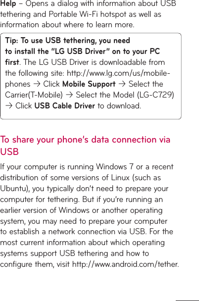 Help – Opens a dialog with information about USB tethering and Portable Wi-Fi hotspot as well as information about where to learn more.Tip: To use USB tethering, you need to install the “LG USB Driver” on to your PC first. The LG USB Driver is downloadable from the following site: http://www.lg.com/us/mobile-phones  Click Mobile Support  Select the Carrier(T-Mobile)  Select the Model (LG-C729)  Click USB Cable Driver to download.To share your phone’s data connection via USBIf your computer is running Windows 7 or a recent distribution of some versions of Linux (such as Ubuntu), you typically don’t need to prepare your computer for tethering. But if you’re running an earlier version of Windows or another operating system, you may need to prepare your computer to establish a network connection via USB. For the most current information about which operating systems support USB tethering and how to configure them, visit http://www.android.com/tether.