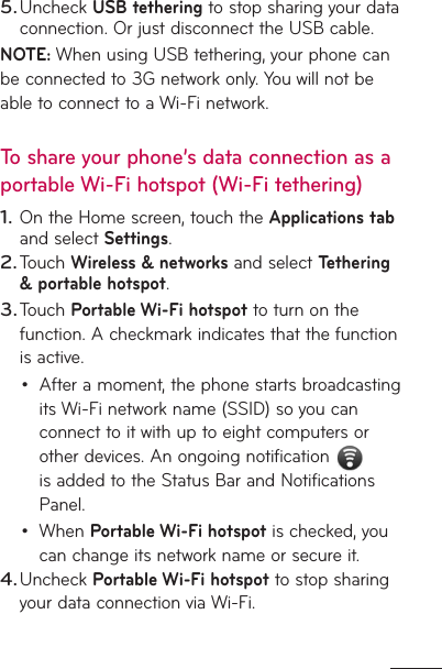 Uncheck USB tethering to stop sharing your data connection. Or just disconnect the USB cable.NOTE: When using USB tethering, your phone can be connected to 3G network only. You will not be able to connect to a Wi-Fi network. To share your phone’s data connection as a portable Wi-Fi hotspot (Wi-Fi tethering)On the Home screen, touch the Applications tab and select Settings.Touch Wireless &amp; networks and select Tethering &amp; portable hotspot.Touch Portable Wi-Fi hotspot to turn on the function. A checkmark indicates that the function is active.After a moment, the phone starts broadcasting its Wi-Fi network name (SSID) so you can connect to it with up to eight computers or other devices. An ongoing notification   is added to the Status Bar and Notifications Panel.When Portable Wi-Fi hotspot is checked, you can change its network name or secure it. Uncheck Portable Wi-Fi hotspot to stop sharing your data connection via Wi-Fi.5.1.2.3.••4.