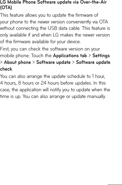 LG Mobile Phone Software update via Over-the-Air (OTA)This feature allows you to update the firmware of your phone to the newer version conveniently via OTA without connecting the USB data cable. This feature is only available if and when LG makes the newer version of the firmware available for your device. First, you can check the software version on your mobile phone: Touch the Applications tab &gt; Settings &gt; About phone &gt; Software update &gt; Software update check.You can also arrange the update schedule to 1 hour, 4 hours, 8 hours or 24 hours before updates. In this case, the application will notify you to update when the time is up. You can also arrange or update manually.