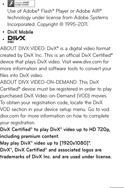   Use of Adobe® Flash® Player or Adobe AIR® technology under license from Adobe Systems Incorporated. Copyright © 1995-2011. DivX Mobile ABOUT DIVX VIDEO: DivX® is a digital video format created by DivX Inc. This is an official DivX Certified® device that plays DivX video. Visit www.divx.com for more information and software tools to convert your files into DivX video.  ABOUT DIVX VIDEO-ON-DEMAND: This DivX Certified® device must be registered in order to play purchased DivX Video-on-Demand (VOD) movies. To obtain your registration code, locate the DivX VOD section in your device setup menu. Go to vod.divx.com for more information on how to complete your registration. DivX Certified® to play DivX® video up to HD 720p, including premium content.  May play DivX® video up to [1920x1080]*. DivX®, DivX Certified® and associated logos are trademarks of DivX Inc. and are used under license.•••