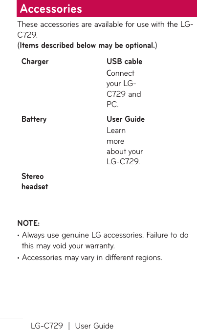 LG-C729  |  User GuideThese accessories are available for use with the LG-C729.  (Items described below may be optional.)Charger USB cableConnect your LG-C729 and PC.Battery User GuideLearn more about your LG-C729.Stereo headsetNOTE: •  Always use genuine LG accessories. Failure to do this may void your warranty.•  Accessories may vary in different regions.Accessories