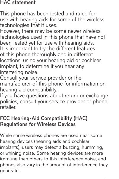 HAC statement This phone has been tested and rated for use with hearing aids for some of the wireless technologies that it uses. However, there may be some newer wireless technologies used in this phone that have not been tested yet for use with hearing aids. It is important to try the different features of this phone thoroughly and in different locations, using your hearing aid or cochlear implant, to determine if you hear any interfering noise. Consult your service provider or the manufacturer of this phone for information on hearing aid compatibility. If you have questions about return or exchange policies, consult your service provider or phone retailer. FCC Hearing-Aid Compatibility (HAC) Regulations for Wireless DevicesWhile some wireless phones are used near some hearing devices (hearing aids and cochlear implants), users may detect a buzzing, humming, or whining noise. Some hearing devices are more immune than others to this interference noise, and phones also vary in the amount of interference they generate.