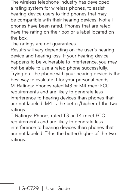 LG-C729  |  User GuideThe wireless telephone industry has developed a rating system for wireless phones, to assist hearing device users to ﬁnd phones that may be compatible with their hearing devices. Not all phones have been rated. Phones that are rated have the rating on their box or a label located on the box.The ratings are not guarantees.Results will vary depending on the user’s hearing device and hearing loss. If your hearing device happens to be vulnerable to interference, you may not be able to use a rated phone successfully.Trying out the phone with your hearing device is the best way to evaluate it for your personal needs.M-Ratings: Phones rated M3 or M4 meet FCC requirements and are likely to generate less interference to hearing devices than phones that are not labeled. M4 is the better/higher of the two ratings.T-Ratings: Phones rated T3 or T4 meet FCC requirements and are likely to generate less interference to hearing devices than phones that are not labeled. T4 is the better/higher of the two ratings.