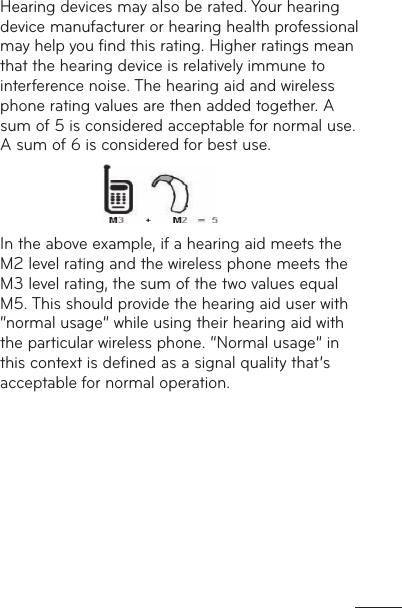 Hearing devices may also be rated. Your hearing device manufacturer or hearing health professional may help you ﬁnd this rating. Higher ratings mean that the hearing device is relatively immune to interference noise. The hearing aid and wireless phone rating values are then added together. A sum of 5 is considered acceptable for normal use.A sum of 6 is considered for best use.                 In the above example, if a hearing aid meets the M2 level rating and the wireless phone meets the M3 level rating, the sum of the two values equal M5. This should provide the hearing aid user with “normal usage” while using their hearing aid with the particular wireless phone. “Normal usage” in this context is deﬁned as a signal quality that’s acceptable for normal operation.