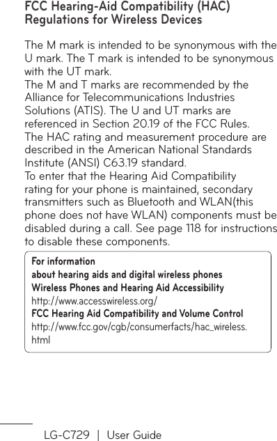 LG-C729  |  User GuideFCC Hearing-Aid Compatibility (HAC) Regulations for Wireless DevicesThe M mark is intended to be synonymous with the U mark. The T mark is intended to be synonymous with the UT mark.The M and T marks are recommended by the Alliance for Telecommunications Industries Solutions (ATIS). The U and UT marks are referenced in Section 20.19 of the FCC Rules.The HAC rating and measurement procedure are described in the American National Standards Institute (ANSI) C63.19 standard.To enter that the Hearing Aid Compatibility rating for your phone is maintained, secondary transmitters such as Bluetooth and WLAN(this phone does not have WLAN) components must be disabled during a call. See page 118 for instructions to disable these components.For information about hearing aids and digital wireless phones Wireless Phones and Hearing Aid Accessibility http://www.accesswireless.org/ FCC Hearing Aid Compatibility and Volume Control http://www.fcc.gov/cgb/consumerfacts/hac_wireless.html